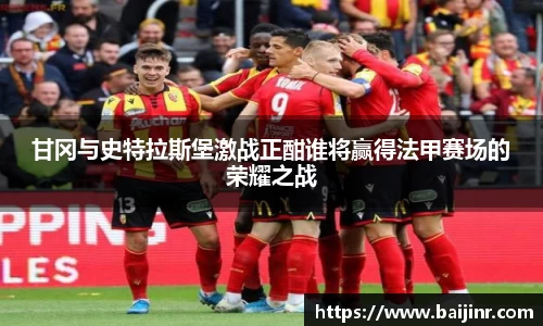 甘冈与史特拉斯堡激战正酣谁将赢得法甲赛场的荣耀之战